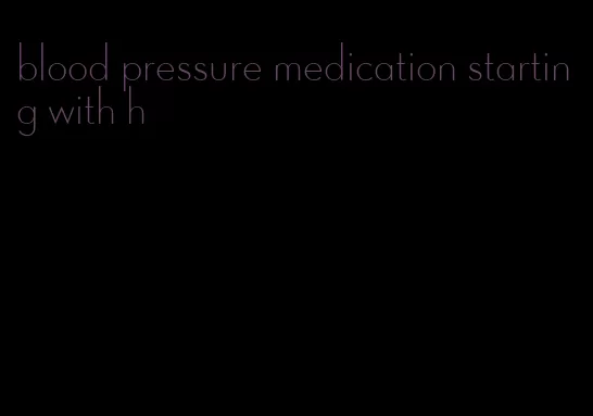 blood pressure medication starting with h