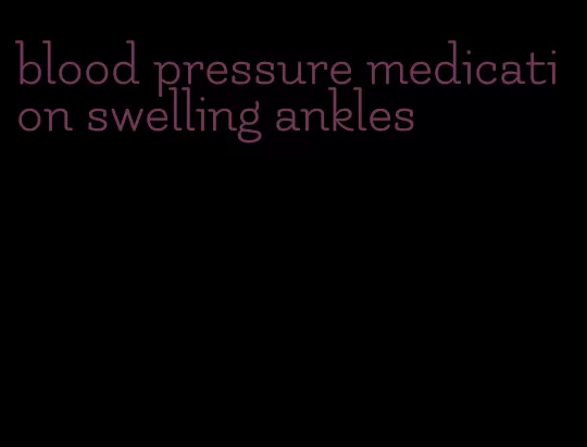 blood pressure medication swelling ankles