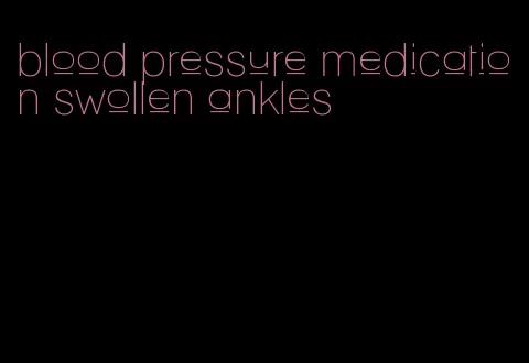 blood pressure medication swollen ankles