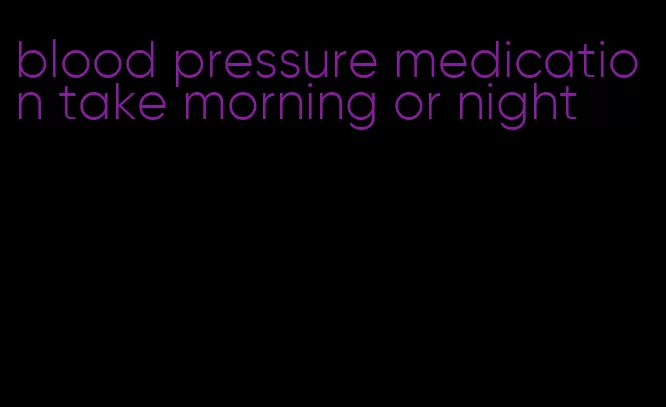 blood pressure medication take morning or night
