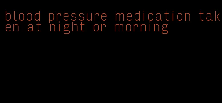 blood pressure medication taken at night or morning