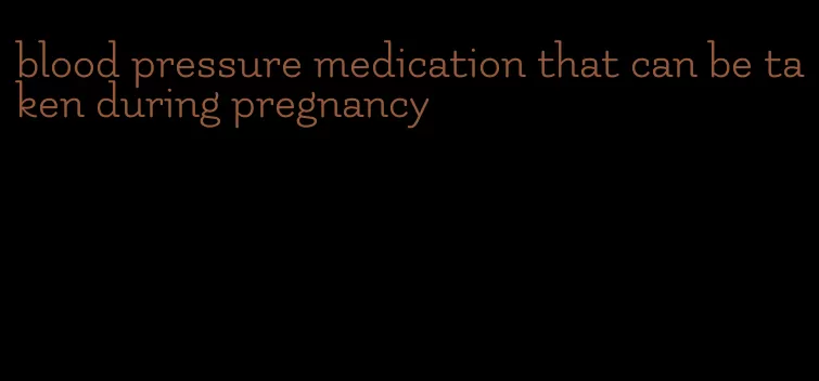 blood pressure medication that can be taken during pregnancy