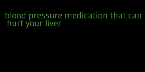 blood pressure medication that can hurt your liver