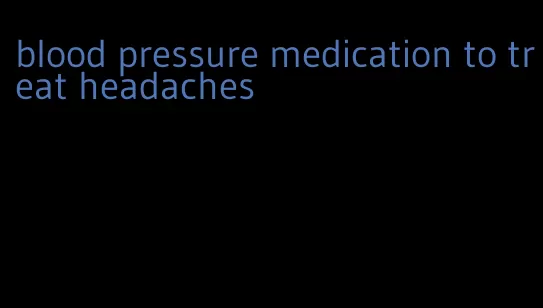 blood pressure medication to treat headaches