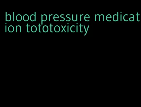 blood pressure medication tototoxicity
