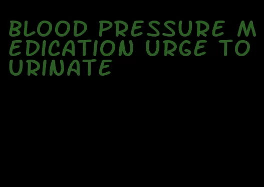 blood pressure medication urge to urinate