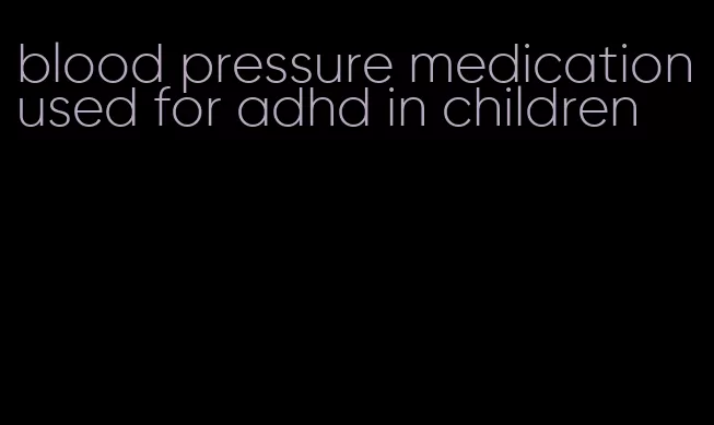 blood pressure medication used for adhd in children