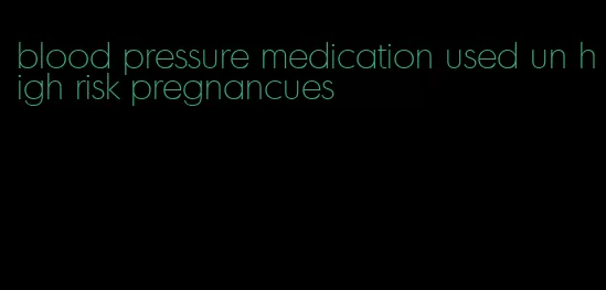 blood pressure medication used un high risk pregnancues