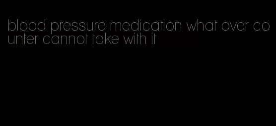 blood pressure medication what over counter cannot take with it