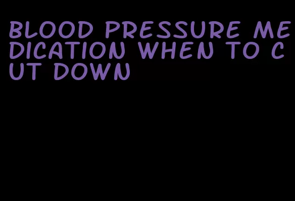 blood pressure medication when to cut down