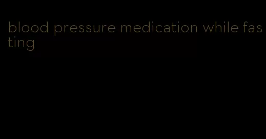 blood pressure medication while fasting