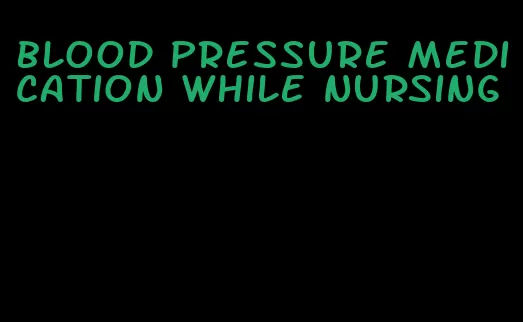 blood pressure medication while nursing