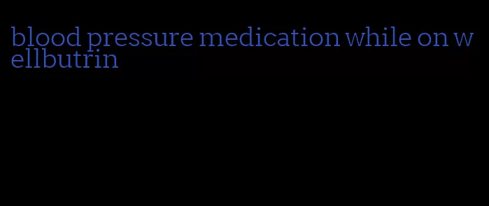 blood pressure medication while on wellbutrin