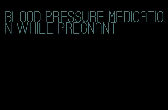 blood pressure medication while pregnant