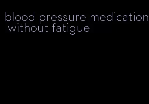 blood pressure medication without fatigue