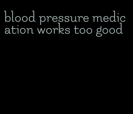 blood pressure medication works too good