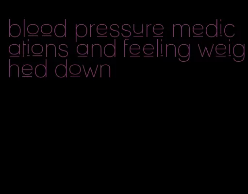 blood pressure medications and feeling weighed down