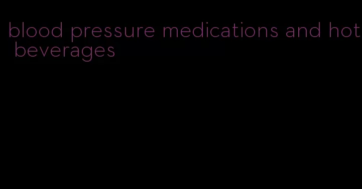 blood pressure medications and hot beverages