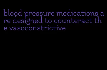 blood pressure medications are designed to counteract the vasoconstrictive