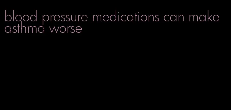 blood pressure medications can make asthma worse