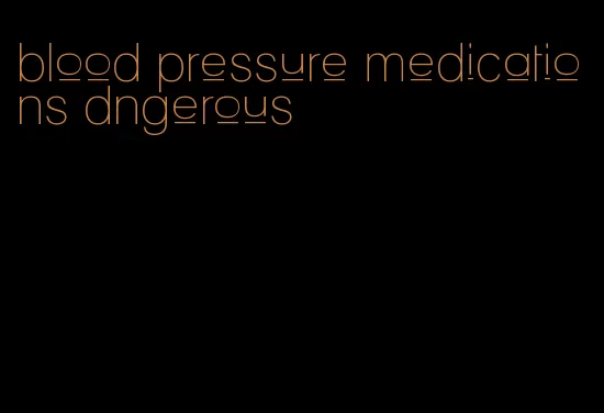 blood pressure medications dngerous