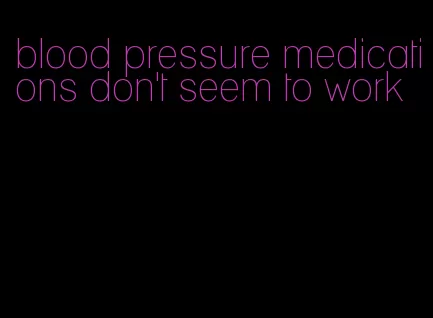 blood pressure medications don't seem to work