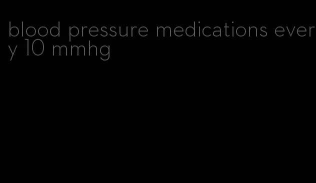 blood pressure medications every 10 mmhg