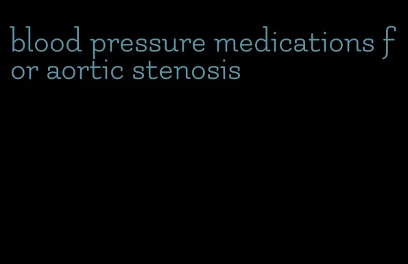 blood pressure medications for aortic stenosis