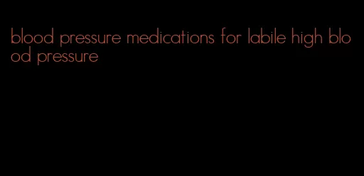 blood pressure medications for labile high blood pressure