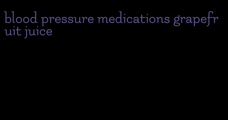 blood pressure medications grapefruit juice