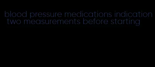 blood pressure medications indication two measurements before starting