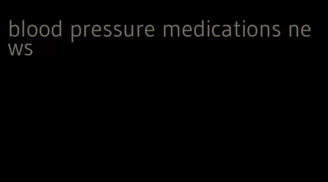 blood pressure medications news