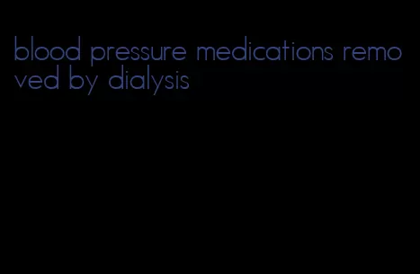blood pressure medications removed by dialysis