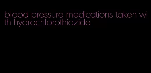 blood pressure medications taken with hydrochlorothiazide