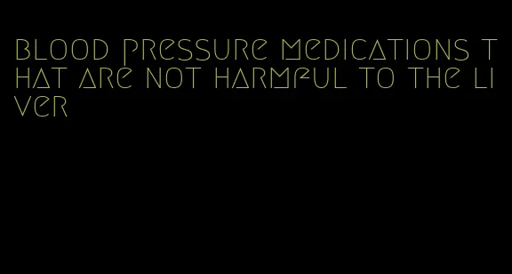 blood pressure medications that are not harmful to the liver