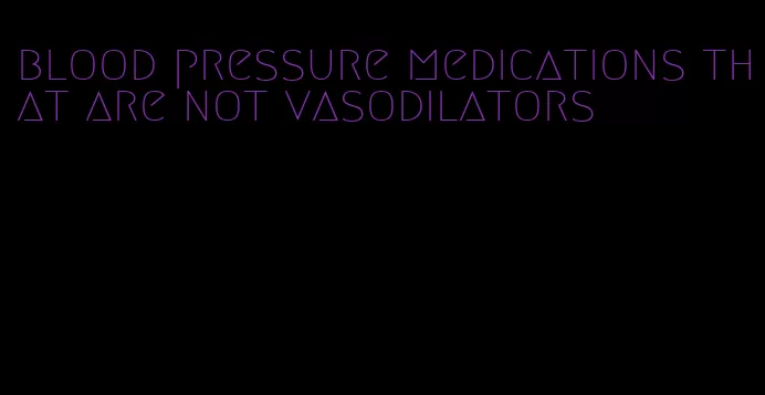 blood pressure medications that are not vasodilators