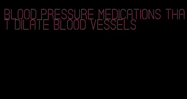 blood pressure medications that dilate blood vessels