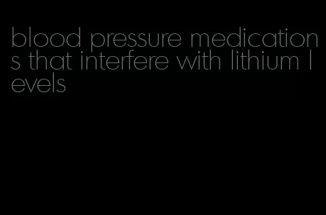 blood pressure medications that interfere with lithium levels