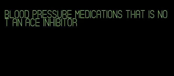 blood pressure medications that is not an ace inhibitor