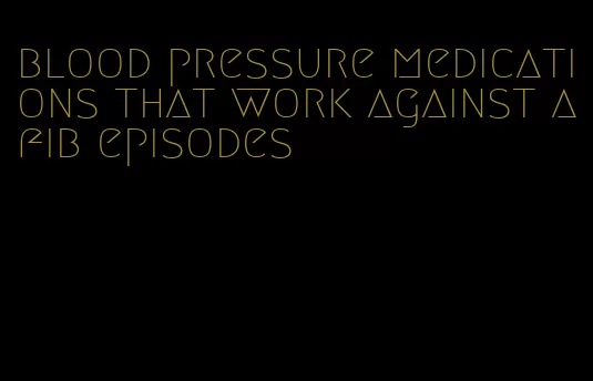 blood pressure medications that work against afib episodes