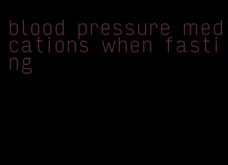 blood pressure medications when fasting