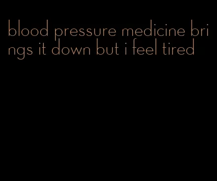 blood pressure medicine brings it down but i feel tired