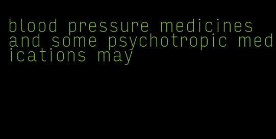 blood pressure medicines and some psychotropic medications may