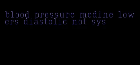 blood pressure medine lowers diastolic not sys
