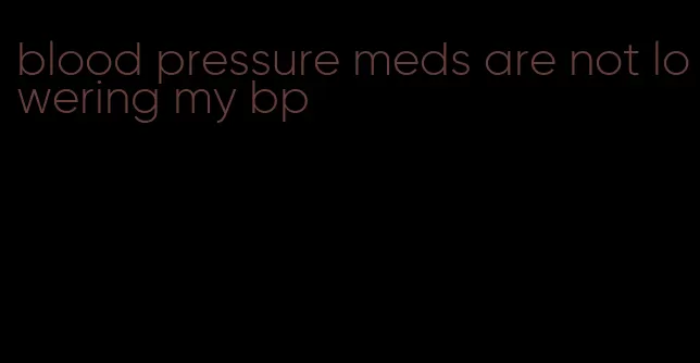 blood pressure meds are not lowering my bp
