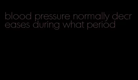 blood pressure normally decreases during what period
