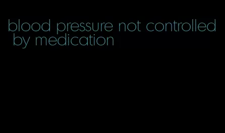 blood pressure not controlled by medication