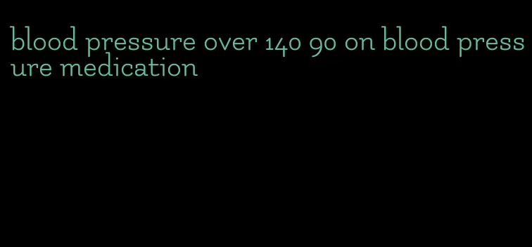 blood pressure over 140 90 on blood pressure medication