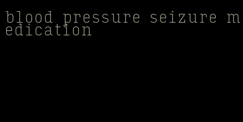blood pressure seizure medication