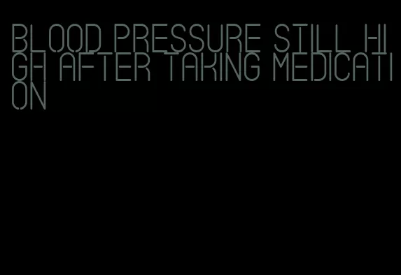 blood pressure still high after taking medication